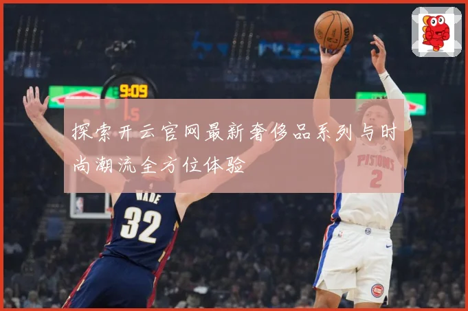 探索开云官网最新奢侈品系列与时尚潮流全方位体验