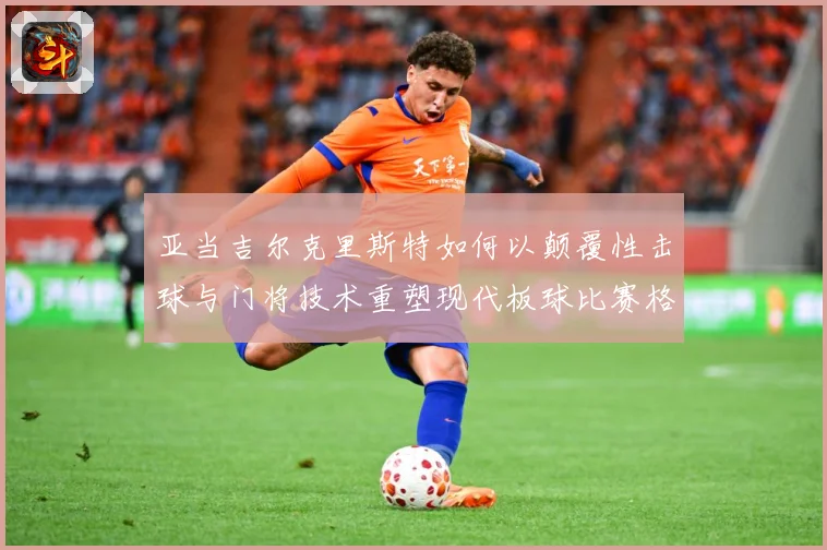 亚当吉尔克里斯特如何以颠覆性击球与门将技术重塑现代板球比赛格局
