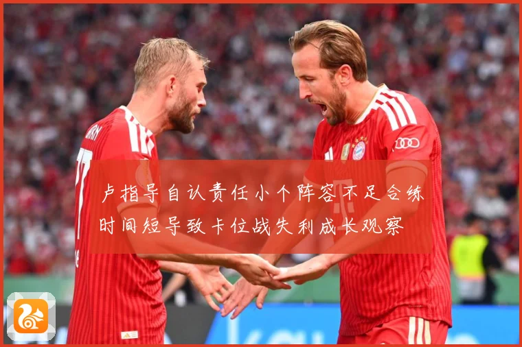 卢指导自认责任小个阵容不足合练时间短导致卡位战失利成长观察
