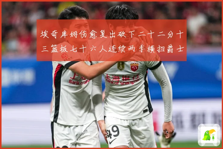 埃奇库姆伤愈复出砍下二十二分十三篮板七十六人连续两季横扫爵士赛场复盘