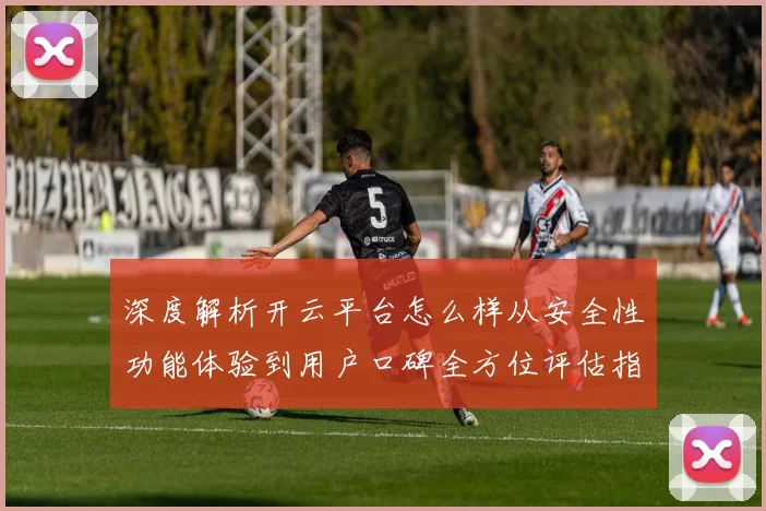 深度解析开云平台怎么样从安全性功能体验到用户口碑全方位评估指南