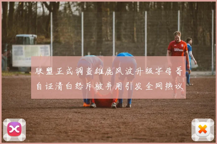 联盟正式调查雄鹿风波升级字母哥自证清白怒斥被弃用引发全网热议