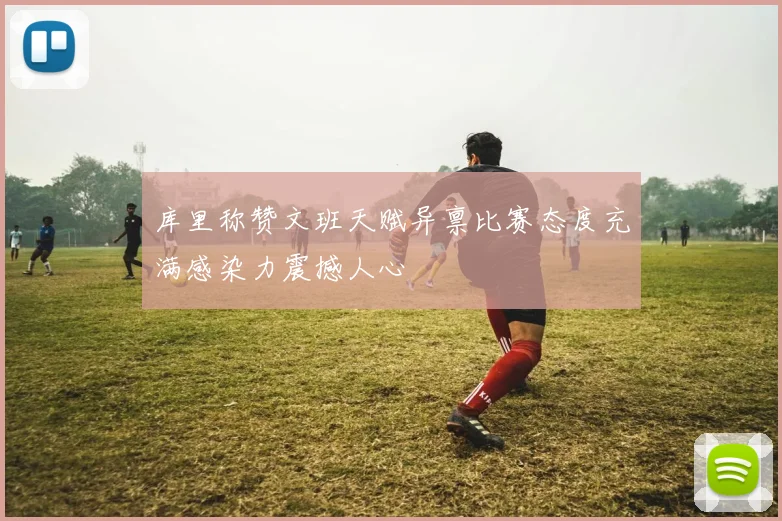 库里称赞文班天赋异禀比赛态度充满感染力震撼人心