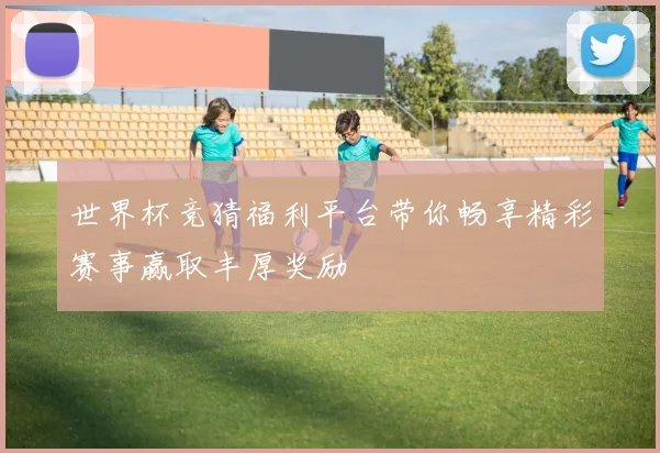 世界杯竞猜福利平台带你畅享精彩赛事赢取丰厚奖励