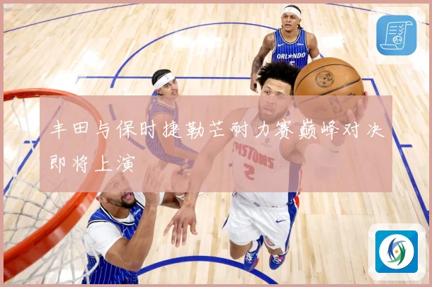 丰田与保时捷勒芒耐力赛巅峰对决即将上演