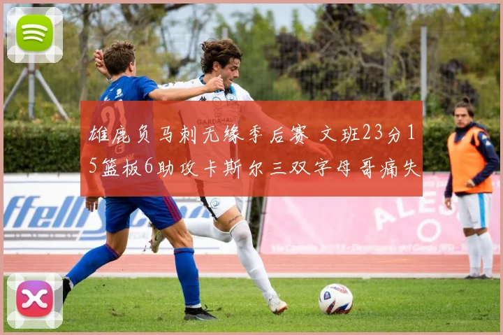 雄鹿负马刺无缘季后赛 文班23分15篮板6助攻卡斯尔三双字母哥痛失季后赛资格